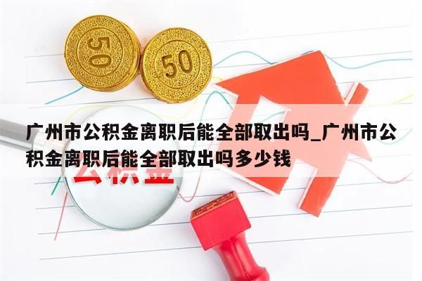 广州市公积金离职后能全部取出吗_广州市公积金离职后能全部取出吗多少钱