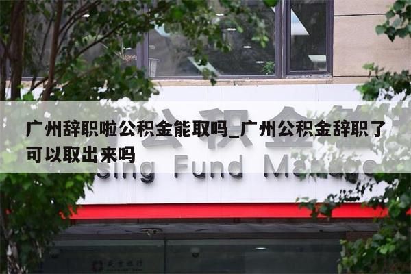 广州辞职啦公积金能取吗_广州公积金辞职了可以取出来吗