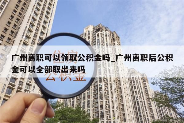 广州离职可以领取公积金吗_广州离职后公积金可以全部取出来吗