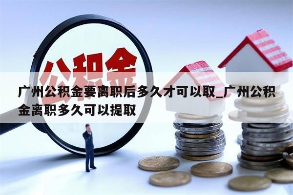 广州公积金要离职后多久才可以取_广州公积金离职多久可以提取