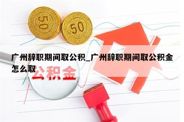 广州辞职期间取公积_广州辞职期间取公积金怎么取