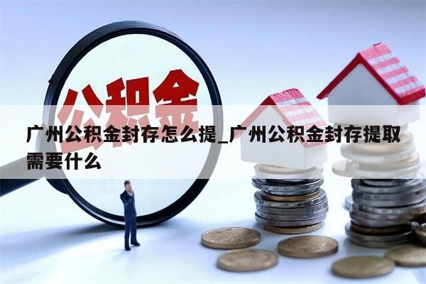 广州公积金封存怎么提_广州公积金封存提取需要什么