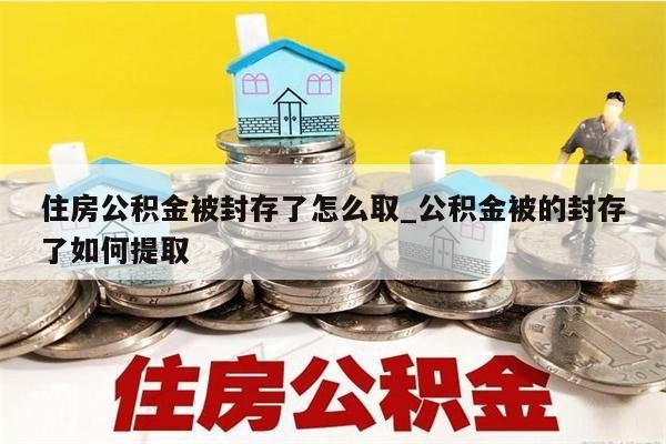 住房公积金被封存了怎么取_公积金被的封存了如何提取