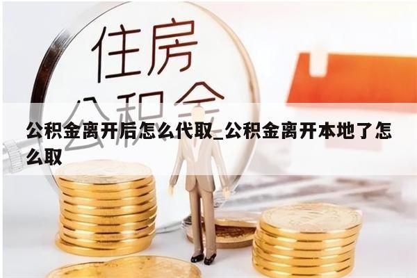 公积金离开后怎么代取_公积金离开本地了怎么取